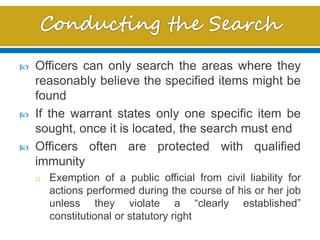  Officers can only search the areas where they
reasonably believe the specified items might be
found
 If the warrant states only one specific item be
sought, once it is located, the search must end
 Officers often are protected with qualified
immunity
o Exemption of a public official from civil liability for
actions performed during the course of his or her job
unless they violate a “clearly established”
constitutional or statutory right
 