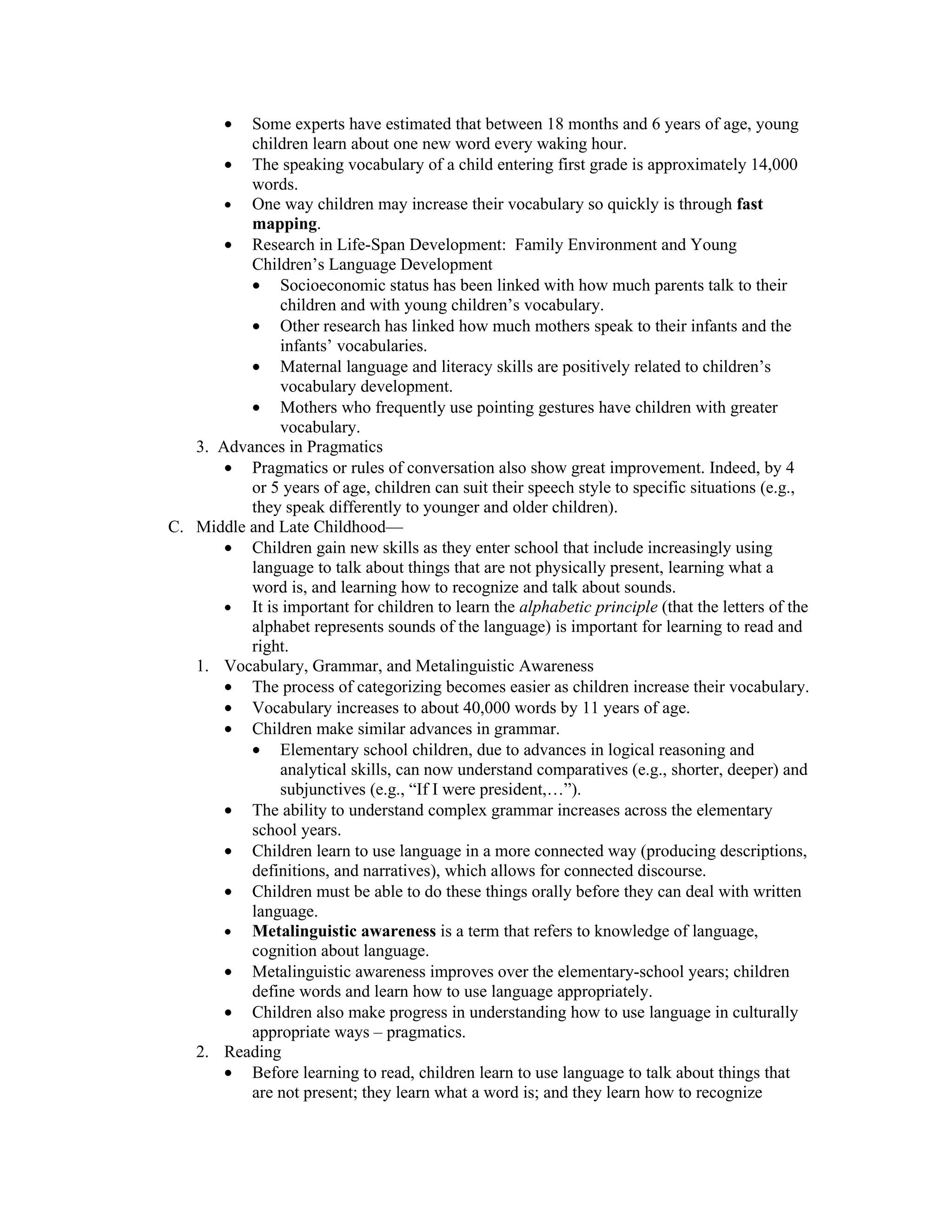 • Some experts have estimated that between 18 months and 6 years of age, young
          children learn about one new word every waking hour.
       • The speaking vocabulary of a child entering first grade is approximately 14,000
          words.
       • One way children may increase their vocabulary so quickly is through fast
          mapping.
       • Research in Life-Span Development: Family Environment and Young
          Children’s Language Development
          • Socioeconomic status has been linked with how much parents talk to their
              children and with young children’s vocabulary.
          • Other research has linked how much mothers speak to their infants and the
              infants’ vocabularies.
          • Maternal language and literacy skills are positively related to children’s
              vocabulary development.
          • Mothers who frequently use pointing gestures have children with greater
              vocabulary.
   3. Advances in Pragmatics
       • Pragmatics or rules of conversation also show great improvement. Indeed, by 4
          or 5 years of age, children can suit their speech style to specific situations (e.g.,
          they speak differently to younger and older children).
C. Middle and Late Childhood—
       • Children gain new skills as they enter school that include increasingly using
          language to talk about things that are not physically present, learning what a
          word is, and learning how to recognize and talk about sounds.
       • It is important for children to learn the alphabetic principle (that the letters of the
          alphabet represents sounds of the language) is important for learning to read and
          right.
   1. Vocabulary, Grammar, and Metalinguistic Awareness
       • The process of categorizing becomes easier as children increase their vocabulary.
       • Vocabulary increases to about 40,000 words by 11 years of age.
       • Children make similar advances in grammar.
          • Elementary school children, due to advances in logical reasoning and
              analytical skills, can now understand comparatives (e.g., shorter, deeper) and
              subjunctives (e.g., “If I were president,…”).
       • The ability to understand complex grammar increases across the elementary
          school years.
       • Children learn to use language in a more connected way (producing descriptions,
          definitions, and narratives), which allows for connected discourse.
       • Children must be able to do these things orally before they can deal with written
          language.
       • Metalinguistic awareness is a term that refers to knowledge of language,
          cognition about language.
       • Metalinguistic awareness improves over the elementary-school years; children
          define words and learn how to use language appropriately.
       • Children also make progress in understanding how to use language in culturally
          appropriate ways – pragmatics.
   2. Reading
       • Before learning to read, children learn to use language to talk about things that
          are not present; they learn what a word is; and they learn how to recognize
 