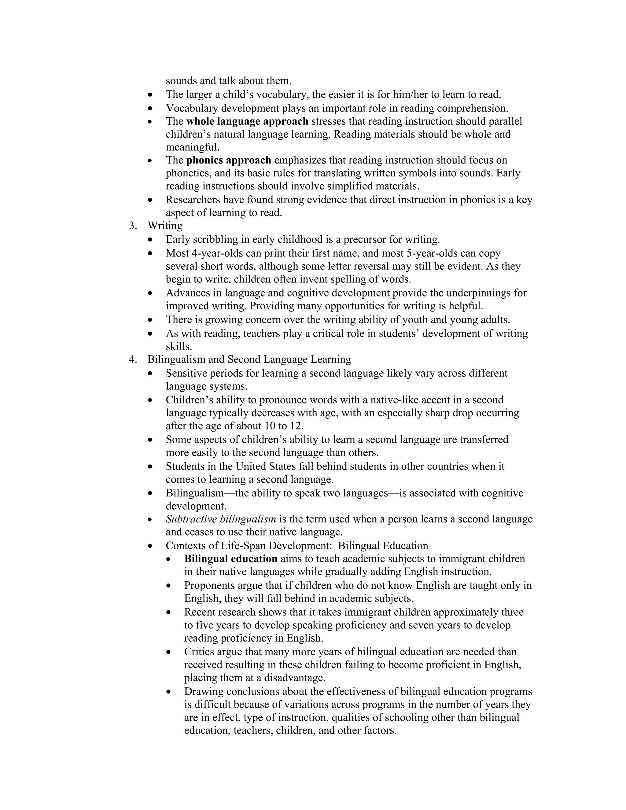 sounds and talk about them.
    •  The larger a child’s vocabulary, the easier it is for him/her to learn to read.
    •  Vocabulary development plays an important role in reading comprehension.
   • The whole language approach stresses that reading instruction should parallel
       children’s natural language learning. Reading materials should be whole and
       meaningful.
   • The phonics approach emphasizes that reading instruction should focus on
       phonetics, and its basic rules for translating written symbols into sounds. Early
       reading instructions should involve simplified materials.
   • Researchers have found strong evidence that direct instruction in phonics is a key
       aspect of learning to read.
3. Writing
   • Early scribbling in early childhood is a precursor for writing.
   • Most 4-year-olds can print their first name, and most 5-year-olds can copy
       several short words, although some letter reversal may still be evident. As they
       begin to write, children often invent spelling of words.
   • Advances in language and cognitive development provide the underpinnings for
       improved writing. Providing many opportunities for writing is helpful.
   • There is growing concern over the writing ability of youth and young adults.
   • As with reading, teachers play a critical role in students’ development of writing
       skills.
4. Bilingualism and Second Language Learning
   • Sensitive periods for learning a second language likely vary across different
       language systems.
   • Children’s ability to pronounce words with a native-like accent in a second
       language typically decreases with age, with an especially sharp drop occurring
       after the age of about 10 to 12.
   • Some aspects of children’s ability to learn a second language are transferred
       more easily to the second language than others.
   • Students in the United States fall behind students in other countries when it
       comes to learning a second language.
   • Bilingualism—the ability to speak two languages—is associated with cognitive
       development.
   • Subtractive bilingualism is the term used when a person learns a second language
       and ceases to use their native language.
   • Contexts of Life-Span Development: Bilingual Education
       • Bilingual education aims to teach academic subjects to immigrant children
            in their native languages while gradually adding English instruction.
       • Proponents argue that if children who do not know English are taught only in
            English, they will fall behind in academic subjects.
       • Recent research shows that it takes immigrant children approximately three
            to five years to develop speaking proficiency and seven years to develop
            reading proficiency in English.
       • Critics argue that many more years of bilingual education are needed than
            received resulting in these children failing to become proficient in English,
            placing them at a disadvantage.
       • Drawing conclusions about the effectiveness of bilingual education programs
            is difficult because of variations across programs in the number of years they
            are in effect, type of instruction, qualities of schooling other than bilingual
            education, teachers, children, and other factors.
 