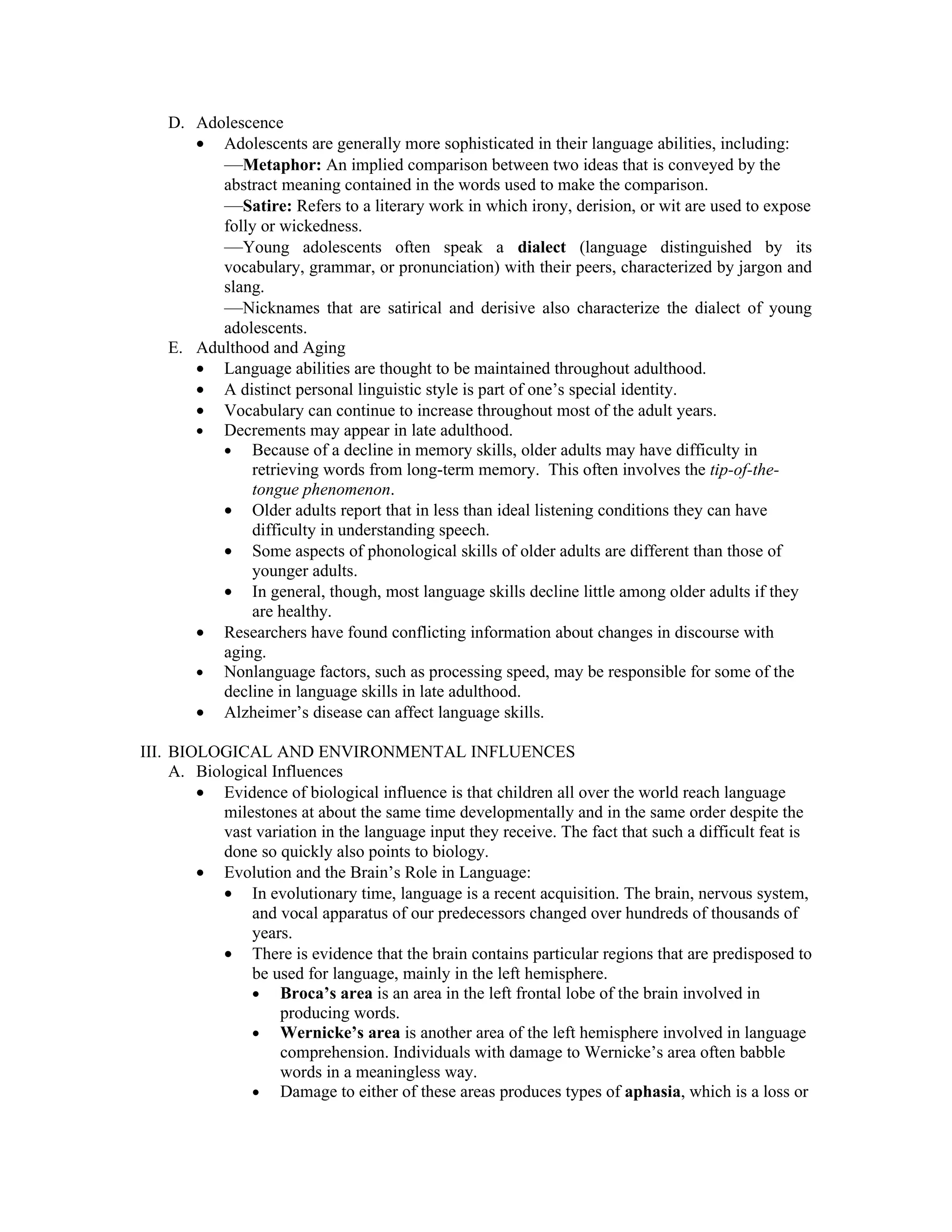 D. Adolescence
       • Adolescents are generally more sophisticated in their language abilities, including:
          —Metaphor: An implied comparison between two ideas that is conveyed by the
          abstract meaning contained in the words used to make the comparison.
          —Satire: Refers to a literary work in which irony, derision, or wit are used to expose
          folly or wickedness.
          —Young adolescents often speak a dialect (language distinguished by its
          vocabulary, grammar, or pronunciation) with their peers, characterized by jargon and
          slang.
          —Nicknames that are satirical and derisive also characterize the dialect of young
          adolescents.
    E. Adulthood and Aging
       • Language abilities are thought to be maintained throughout adulthood.
       • A distinct personal linguistic style is part of one’s special identity.
       • Vocabulary can continue to increase throughout most of the adult years.
       • Decrements may appear in late adulthood.
          • Because of a decline in memory skills, older adults may have difficulty in
              retrieving words from long-term memory. This often involves the tip-of-the-
              tongue phenomenon.
          • Older adults report that in less than ideal listening conditions they can have
              difficulty in understanding speech.
          • Some aspects of phonological skills of older adults are different than those of
              younger adults.
          • In general, though, most language skills decline little among older adults if they
              are healthy.
       • Researchers have found conflicting information about changes in discourse with
          aging.
       • Nonlanguage factors, such as processing speed, may be responsible for some of the
          decline in language skills in late adulthood.
       • Alzheimer’s disease can affect language skills.

III. BIOLOGICAL AND ENVIRONMENTAL INFLUENCES
     A. Biological Influences
        • Evidence of biological influence is that children all over the world reach language
            milestones at about the same time developmentally and in the same order despite the
            vast variation in the language input they receive. The fact that such a difficult feat is
            done so quickly also points to biology.
        • Evolution and the Brain’s Role in Language:
            • In evolutionary time, language is a recent acquisition. The brain, nervous system,
                and vocal apparatus of our predecessors changed over hundreds of thousands of
                years.
            • There is evidence that the brain contains particular regions that are predisposed to
                be used for language, mainly in the left hemisphere.
                • Broca’s area is an area in the left frontal lobe of the brain involved in
                    producing words.
                • Wernicke’s area is another area of the left hemisphere involved in language
                    comprehension. Individuals with damage to Wernicke’s area often babble
                    words in a meaningless way.
                • Damage to either of these areas produces types of aphasia, which is a loss or
 