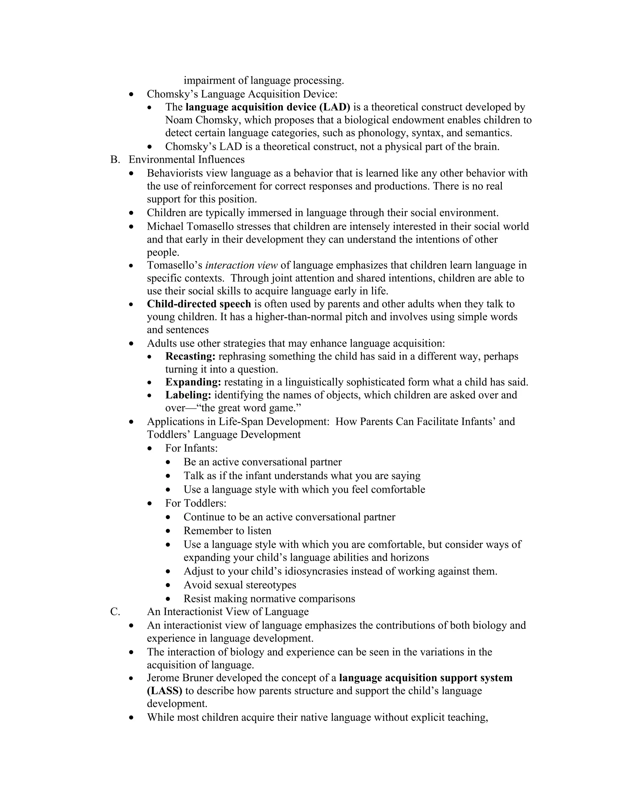 impairment of language processing.
    • Chomsky’s Language Acquisition Device:
      • The language acquisition device (LAD) is a theoretical construct developed by
          Noam Chomsky, which proposes that a biological endowment enables children to
          detect certain language categories, such as phonology, syntax, and semantics.
      • Chomsky’s LAD is a theoretical construct, not a physical part of the brain.
B. Environmental Influences
   • Behaviorists view language as a behavior that is learned like any other behavior with
      the use of reinforcement for correct responses and productions. There is no real
      support for this position.
   • Children are typically immersed in language through their social environment.
   • Michael Tomasello stresses that children are intensely interested in their social world
      and that early in their development they can understand the intentions of other
      people.
   • Tomasello’s interaction view of language emphasizes that children learn language in
      specific contexts. Through joint attention and shared intentions, children are able to
      use their social skills to acquire language early in life.
   • Child-directed speech is often used by parents and other adults when they talk to
      young children. It has a higher-than-normal pitch and involves using simple words
      and sentences
   • Adults use other strategies that may enhance language acquisition:
      • Recasting: rephrasing something the child has said in a different way, perhaps
          turning it into a question.
      • Expanding: restating in a linguistically sophisticated form what a child has said.
      • Labeling: identifying the names of objects, which children are asked over and
          over—“the great word game.”
   • Applications in Life-Span Development: How Parents Can Facilitate Infants’ and
      Toddlers’ Language Development
      • For Infants:
          • Be an active conversational partner
          • Talk as if the infant understands what you are saying
          • Use a language style with which you feel comfortable
      • For Toddlers:
          • Continue to be an active conversational partner
          • Remember to listen
          • Use a language style with which you are comfortable, but consider ways of
               expanding your child’s language abilities and horizons
          • Adjust to your child’s idiosyncrasies instead of working against them.
          • Avoid sexual stereotypes
          • Resist making normative comparisons
C.    An Interactionist View of Language
   • An interactionist view of language emphasizes the contributions of both biology and
      experience in language development.
   • The interaction of biology and experience can be seen in the variations in the
      acquisition of language.
   • Jerome Bruner developed the concept of a language acquisition support system
      (LASS) to describe how parents structure and support the child’s language
      development.
   • While most children acquire their native language without explicit teaching,
 
