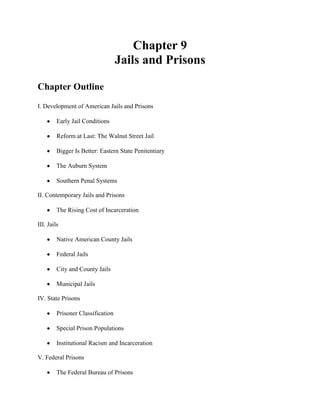 Chapter 9
                                   Jails and Prisons

Chapter Outline
I. Development of American Jails and Prisons

         Early Jail Conditions

         Reform at Last: The Walnut Street Jail

         Bigger Is Better: Eastern State Penitentiary

         The Auburn System

         Southern Penal Systems

II. Contemporary Jails and Prisons

         The Rising Cost of Incarceration

III. Jails

         Native American County Jails

         Federal Jails

         City and County Jails

         Municipal Jails

IV. State Prisons

         Prisoner Classification

         Special Prison Populations

         Institutional Racism and Incarceration

V. Federal Prisons

         The Federal Bureau of Prisons
 