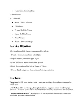 Federal Correctional Facilities

VI. Privatization

VII. Prison Life

       Sexual Violence in Prisons

       Prison Gangs

       Physical Health in Prisons

       Mental Health in Prisons

       Prison Violence

       Prisons—The Human Cage

Learning Objectives
After completion of this chapter, students should be able to:

1. Describe the conditions of early colonial jails

2. Explain both the purpose and types of jails

3. Know the purpose behind classification systems

4. Detail the operations of the Federal Bureau of Prisons

5. Discuss the advantages and disadvantages of prison privatization




Key Terms
Chain gang (p. 159) in the southern penal system, a group of convicts chained together during
outside labor

Civil Death (p. 161) was the legal philosophy that barred any prison inmate from bringing a
lawsuit in a civil court related to their treatment while incarcerated or conditions of incarceration

Congregate work system (p. 158) the practice of moving inmates from sleeping cells to other
areas of the prison for work and meals
 