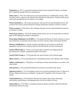 Penitentiary (p. 157) a correctional institution based on the concept that inmates can change
their criminality through reflection and penitence

Prison code (p. 179) is the informal rules and expected behavior established by inmates. Often
the prison code is contrary to the official rules and policies of the prison. Violation of the prison
code can be punished by use of violence or even death

Prison consultants (p. 166) are private persons, who provide convicted defendants advice and
counsel on how best to present themselves during classification and how to behave in prison

Prison economy (p. 169) refers to the exchange of goods, services and contraband by prisoners
in the place of money

Prison farm system (p. 159) in the Southern penal systems, the use of inmate labor to maintain
large, profit-making prison farms or plantations

Prison Rape Elimination Act of 2003 (p. 174) required the Bureau of Justice statistics to survey
jails and prisons, to determine the prevalence of sexual violence within correctional facilities

Prisoner classification (p. 165) the reception and diagnosis of an inmate to decide the
appropriate security level in which to place the prisoner and the services of placement

Section 1983 lawsuits (p. 176) are civil lawsuits filed in federal court alleging that the
government has violated a constitutional right of the inmate

Security Risk Groups (p. 175) groups that raise special threats, such as prison gangs

Silent system (p. 157) correctional practice of prohibiting inmates from talking to other inmates

Solitary confinement (p. 158) practice of confining an inmate such that there is no contact with
other people

State prisons (p. 165) correctional facilities for prisoners convicted of state crimes

Supermax prison (p. 173) is the highest security level of prison operated by the U.S. Bureau of
Prisons. Supermax prisons are considered ―escape-proof‖ regardless of the resources of the
inmate

Total Institutions (p. 178) institutions that meet the inmate’s basic needs, discourage
individuality, punish dissent, and segregate those who do not follow the rules.

Tuberculosis (p. 177) or TB is a contagious infectious disease caused by a bacterial infection
that primarily affects the lungs
 