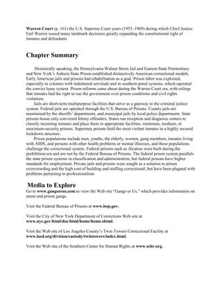 Warren Court (p. 161) the U.S. Supreme Court years (1953–1969) during which Chief Justice
Earl Warren issued many landmark decisions greatly expanding the constitutional right of
inmates and defendants


Chapter Summary
      Historically speaking, the Pennsylvania Walnut Street Jail and Eastern State Penitentiary
and New York’s Auburn State Prison established distinctively American correctional models.
Early American jails and prisons had rehabilitation as a goal. Prison labor was exploited,
especially in colonies with indentured servitude and in southern penal systems, which operated
the convict lease system. Prison reforms came about during the Warren Court era, with rulings
that inmates had the right to sue the government over prison conditions and civil rights
violations.
     Jails are short-term multipurpose facilities that serve as a gateway to the criminal justice
system. Federal jails are operated through the U.S. Bureau of Prisons. County jails are
maintained by the sheriffs’ departments, and municipal jails by local police departments. State
prisons house only convicted felony offenders. States run reception and diagnosis centers to
classify incoming inmates and place them in appropriate facilities, minimum, medium, or
maximum-security prisons. Supermax prisons hold the most violent inmates in a highly secured
lockdown structure.
     Prison populations include men, youths, the elderly, women, gang members, inmates living
with AIDS, and persons with other health problems or mental illnesses, and these populations
challenge the correctional system. Federal prisons such as Alcatraz were built during the
prohibition era and are run by the Federal Bureau of Prisons. The federal prison system parallels
the state prison systems in classification and administration, but federal prisons have higher
standards for employment. Private jails and prisons were sought as a solution to prison
overcrowding and the high cost of building and staffing correctional, but have been plagued with
problems pertaining to professionalism

Media to Explore
Go to www.gangsorus.com to view the Web site ―Gangs or Us,‖ which provides information on
street and prison gangs.

Visit the Federal Bureau of Prisons at www.bop.gov.

Visit the City of New York Department of Corrections Web site at
www.nyc.gov/html/doc/html/home/home.shtml.

Visit the Web site of Los Angeles County’s Twin Towers Correctional Facility at
www.lasd.org/division/custody/twintowers/index.html.

Visit the Web site of the Southern Center for Human Rights at www.schr.org.
 