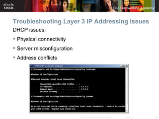 Troubleshooting Layer 3 IP Addressing Issues
DHCP issues:
 Physical connectivity
 Server misconfiguration
 Address conflicts




                            © 2007 Cisco Systems, Inc. All rights reserved.   Cisco Public   18
 