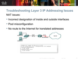 Troubleshooting Layer 3 IP Addressing Issues
NAT issues:
 Incorrect designation of inside and outside interfaces
 Pool misconfiguration
 No route to the Internet for translated addresses




                             © 2007 Cisco Systems, Inc. All rights reserved.   Cisco Public   19
 