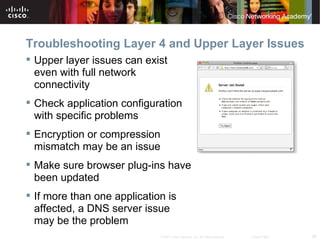 Troubleshooting Layer 4 and Upper Layer Issues
 Upper layer issues can exist
  even with full network
  connectivity
 Check application configuration
  with specific problems
 Encryption or compression
  mismatch may be an issue
 Make sure browser plug-ins have
  been updated
 If more than one application is
  affected, a DNS server issue
  may be the problem
                              © 2007 Cisco Systems, Inc. All rights reserved.   Cisco Public   26
 