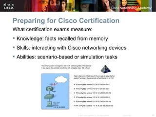 Preparing for Cisco Certification
What certification exams measure:
 Knowledge: facts recalled from memory
 Skills: interacting with Cisco networking devices
 Abilities: scenario-based or simulation tasks




                             © 2007 Cisco Systems, Inc. All rights reserved.   Cisco Public   29
 