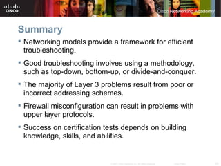 Summary
 Networking models provide a framework for efficient
  troubleshooting.
 Good troubleshooting involves using a methodology,
  such as top-down, bottom-up, or divide-and-conquer.
 The majority of Layer 3 problems result from poor or
  incorrect addressing schemes.
 Firewall misconfiguration can result in problems with
  upper layer protocols.
 Success on certification tests depends on building
  knowledge, skills, and abilities.


                             © 2007 Cisco Systems, Inc. All rights reserved.   Cisco Public   32
 