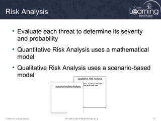Risk Analysis

        • Evaluate each threat to determine its severity
          and probability
        • Quantitative Risk Analysis uses a mathematical
          model
        • Qualitative Risk Analysis uses a scenario-based
          model                                           Qualitative Risk Analysis

                                                          This is a test – it is only a test of the
                                                          material that we actually want..
                                   Quantitative Risk Analysis




© 2009 Cisco Learning Institute.                                                                      10
 