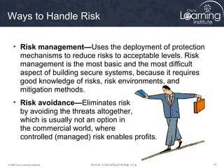 Ways to Handle Risk

     • Risk management—Uses the deployment of protection
       mechanisms to reduce risks to acceptable levels. Risk
       management is the most basic and the most difficult
       aspect of building secure systems, because it requires
       good knowledge of risks, risk environments, and
       mitigation methods.
     • Risk avoidance—Eliminates risk
       by avoiding the threats altogether,
       which is usually not an option in
       the commercial world, where
       controlled (managed) risk enables profits.


© 2009 Cisco Learning Institute.                                13
 