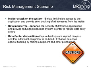 Risk Management Scenario

     • Insider attack on the system—Strictly limit inside access to the
       application and provide strict auditing of all accesses from the inside.
     • Data input error—enhance the security of database applications
       and provide redundant checking system in order to reduce data entry
       errors
     • Data Center destruction—Ensure backups are kept off campus
       and that additional equipment is on-hand. Enhance defenses
       against flooding by raising equipment and other precautions.




© 2009 Cisco Learning Institute.                                                  15
 