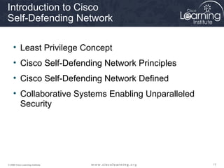 Introduction to Cisco
Self-Defending Network

     • Least Privilege Concept
     • Cisco Self-Defending Network Principles
     • Cisco Self-Defending Network Defined
     • Collaborative Systems Enabling Unparalleled
       Security




© 2009 Cisco Learning Institute.                     17
 
