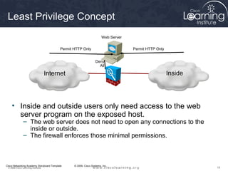 Least Privilege Concept
                                                                       Web Server


                                          Permit HTTP Only                          Permit HTTP Only


                                                                  Deny
                                                                    All

                                    Internet                                                           Inside




    • Inside and outside users only need access to the web
      server program on the exposed host.
               – The web server does not need to open any connections to the
                 inside or outside.
               – The firewall enforces those minimal permissions.



Cisco Networking Academy Storyboard Template     © 2009, Cisco Systems, Inc.
 © 2009 Cisco Learning Institute.                                                                               18
 