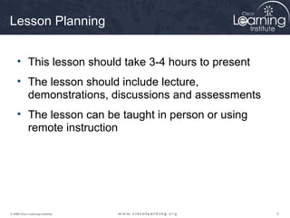 Lesson Planning


     • This lesson should take 3-4 hours to present
     • The lesson should include lecture,
       demonstrations, discussions and assessments
     • The lesson can be taught in person or using
       remote instruction




© 2009 Cisco Learning Institute.                      2
 