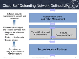 Cisco Self-Defending Network Defined

   Efficient security
management, control, and                      Operational Control
       response                             and Policy Management


Advanced technologies
and security services that:
  Mitigate the effects of         Threat Control and      Secure
   outbreaks                         Containment        Communications
  Protect critical assets
  Ensure privacy



           Security as an               Secure Network Platform
       integral, fundamental
          network feature
© 2009 Cisco Learning Institute.                                         20
 