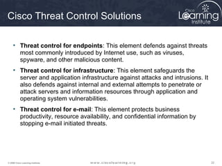 Cisco Threat Control Solutions

     • Threat control for endpoints: This element defends against threats
       most commonly introduced by Internet use, such as viruses,
       spyware, and other malicious content.
     • Threat control for infrastructure: This element safeguards the
       server and application infrastructure against attacks and intrusions. It
       also defends against internal and external attempts to penetrate or
       attack servers and information resources through application and
       operating system vulnerabilities.
     • Threat control for e-mail: This element protects business
       productivity, resource availability, and confidential information by
       stopping e-mail initiated threats.




© 2009 Cisco Learning Institute.                                                  22
 