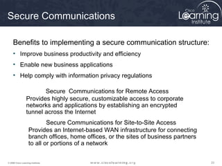 Secure Communications

     Benefits to implementing a secure communication structure:
     • Improve business productivity and efficiency
     • Enable new business applications
     • Help comply with information privacy regulations

                        Secure Communications for Remote Access
                 Provides highly secure, customizable access to corporate
                 networks and applications by establishing an encrypted
                 tunnel across the Internet
                            Secure Communications for Site-to-Site Access
                    Provides an Internet-based WAN infrastructure for connecting
                    branch offices, home offices, or the sites of business partners
                    to all or portions of a network


© 2009 Cisco Learning Institute.                                                      23
 