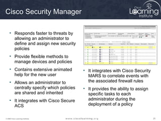 Cisco Security Manager

     • Responds faster to threats by
       allowing an administrator to
       define and assign new security
       policies
     • Provide flexible methods to
       manage devices and policies
     • Contains extensive animated        • It integrates with Cisco Security
       help for the new user                MARS to correlate events with
     • Allows an administrator to           the associated firewall rules
       centrally specify which policies   • It provides the ability to assign
       are shared and inherited             specific tasks to each
     • It integrates with Cisco Secure      administrator during the
       ACS                                  deployment of a policy


© 2009 Cisco Learning Institute.                                                25
 