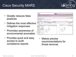 Cisco Security MARS

     • Greatly reduces false
       positives
     • Defines the most effective
       mitigation responses
     • Promotes awareness of
       environmental anomalies
     • Provides quick and easy      • Makes precise
       access to audit                recommendations for
       compliance reports             threat removal,



© 2009 Cisco Learning Institute.                            26
 