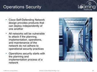 Operations Security

     • Cisco Self-Defending Network
       design provides products that
       can deploy independently of
       one another
     • All networks will be vulnerable
       to attack if the planning,
       implementation, operations,
       and maintenance of the
       network do not adhere to
       operational security practices
     • Operations security starts with
       the planning and
       implementation process of a
       network

© 2009 Cisco Learning Institute.         29
 