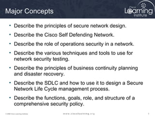 Major Concepts

     • Describe the principles of secure network design.
     • Describe the Cisco Self Defending Network.
     • Describe the role of operations security in a network.
     • Describe the various techniques and tools to use for
       network security testing.
     • Describe the principles of business continuity planning
       and disaster recovery.
     • Describe the SDLC and how to use it to design a Secure
       Network Life Cycle management process.
     • Describe the functions, goals, role, and structure of a
       comprehensive security policy.
© 2009 Cisco Learning Institute.                                 3
 