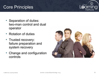 Core Principles

     • Separation of duties:
       two-man control and dual
       operator
     • Rotation of duties
     • Trusted recovery:
       failure preparation and
       system recovery
     • Change and configuration
       controls



© 2009 Cisco Learning Institute.   30
 