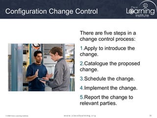 Configuration Change Control


                                   There are five steps in a
                                   change control process:
                                   1.Apply to introduce the
                                   change.
                                   2.Catalogue the proposed
                                   change.
                                   3.Schedule the change.
                                   4.Implement the change.
                                   5.Report the change to
                                   relevant parties.

© 2009 Cisco Learning Institute.                               34
 