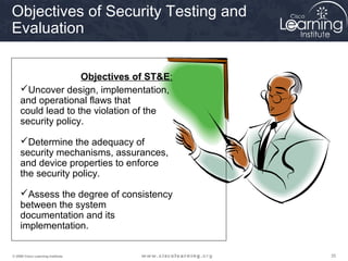 Objectives of Security Testing and
Evaluation


                   Objectives of ST&E:
    Uncover design, implementation,
    and operational flaws that
    could lead to the violation of the
    security policy.

    Determine the adequacy of
    security mechanisms, assurances,
    and device properties to enforce
    the security policy.

    Assess the degree of consistency
    between the system
    documentation and its
    implementation.

© 2009 Cisco Learning Institute.         35
 