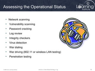 Assessing the Operational Status

     • Network scanning
     •       Vulnerability scanning
     •       Password cracking
     •       Log review
     •       Integrity checkers
     •       Virus detection
     •       War dialing
     •       War driving (802.11 or wireless LAN testing)
     •       Penetration testing



© 2009 Cisco Learning Institute.                            36
 