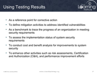 Using Testing Results

     • As a reference point for corrective action
     • To define mitigation activities to address identified vulnerabilities
     • As a benchmark to trace the progress of an organization in meeting
       security requirements
     • To assess the implementation status of system security
       requirements
     • To conduct cost and benefit analysis for improvements to system
       security
     • To enhance other activities such as risk assessments, Certification
       and Authorization (C&A), and performance improvement efforts




© 2009 Cisco Learning Institute.                                               37
 