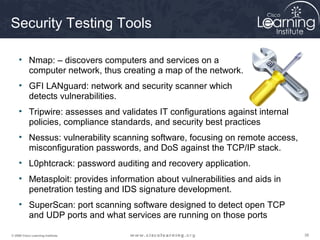 Security Testing Tools

     • Nmap: – discovers computers and services on a
       computer network, thus creating a map of the network.
     • GFI LANguard: network and security scanner which
       detects vulnerabilities.
     • Tripwire: assesses and validates IT configurations against internal
       policies, compliance standards, and security best practices
     • Nessus: vulnerability scanning software, focusing on remote access,
       misconfiguration passwords, and DoS against the TCP/IP stack.
     • L0phtcrack: password auditing and recovery application.
     • Metasploit: provides information about vulnerabilities and aids in
       penetration testing and IDS signature development.
     • SuperScan: port scanning software designed to detect open TCP
       and UDP ports and what services are running on those ports

© 2009 Cisco Learning Institute.                                             38
 