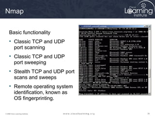 Nmap


     Basic functionality
     • Classic TCP and UDP
       port scanning
     • Classic TCP and UDP
       port sweeping
     • Stealth TCP and UDP port
       scans and sweeps
     • Remote operating system
       identification, known as
       OS fingerprinting.

© 2009 Cisco Learning Institute.   39
 