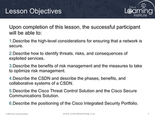 Lesson Objectives

     Upon completion of this lesson, the successful participant
     will be able to:
     1.Describe the high-level considerations for ensuring that a network is
     secure.
     2.Describe how to identify threats, risks, and consequences of
     exploited services.
     3.Describe the benefits of risk management and the measures to take
     to optimize risk management.
     4.Describe the CSDN and describe the phases, benefits, and
     collaborative systems of a CSDN.
     5.Describe the Cisco Threat Control Solution and the Cisco Secure
     Communications Solution.
     6.Describe the positioning of the Cisco Integrated Security Portfolio.

© 2009 Cisco Learning Institute.                                               4
 