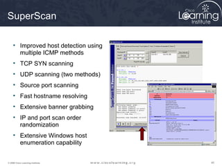 SuperScan

     • Improved host detection using
       multiple ICMP methods
     • TCP SYN scanning
     • UDP scanning (two methods)
     • Source port scanning
     • Fast hostname resolving
     • Extensive banner grabbing
     • IP and port scan order
       randomization
     • Extensive Windows host
       enumeration capability


© 2009 Cisco Learning Institute.       40
 