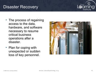 Disaster Recovery

     • The process of regaining
       access to the data,
       hardware, and software
       necessary to resume
       critical business
       operations after a
       disaster.
     • Plan for coping with
       unexpected or sudden
       loss of key personnel.



© 2009 Cisco Learning Institute.   42
 