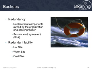 Backups

     • Redundancy
                    - Replacement components
                      owned by the organization
                      or a server provider
                    - Service level agreement
                      (SLA)

     • Redundant facility
                    - Hot Site
                    - Warm Site
                    - Cold Site



© 2009 Cisco Learning Institute.                  44
 