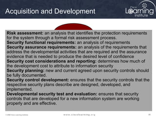Acquisition and Development


 Risk assessment: an analysis that identifies the protection requirements
                                Initiation
 for the system through a formal risk assessment process.
 Security functional requirements: an analysis of requirements
 Security assurance requirements: an analysis of the requirements that
 address the developmental activities that are required and the assurance
          Disposition                                Acquisition and
 evidence that is needed to produce the desired level of confidence
                                                      Development
 Security cost considerations and reporting: determines how much of
 the development cost to attribute to information security
 Security planning: new and current agreed upon security controls should
 be fully documented.
 Security control development: ensures that the security controls that the
 respective security plans describe are designed, developed, and
 implemented.
           Operations and
 Developmental security test and evaluation: ensures that security
            Maintenance                         Implementation
 controls that are developed for a new information system are working
 properly and are effective.

© 2009 Cisco Learning Institute.                                         46
 