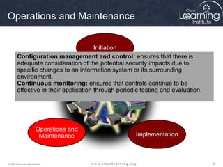 Operations and Maintenance


                                       Initiation
        Configuration management and control: ensures that there is
        adequate consideration of the potential security impacts due to
        specific changes to an information system or its surrounding
        environment.
              Disposition                                   Acquisition and
        Continuous monitoring: ensures that controls continue to be
                                                             Development
        effective in their application through periodic testing and evaluation.




                          Operations and
                           Maintenance               Implementation



© 2009 Cisco Learning Institute.                                                  48
 