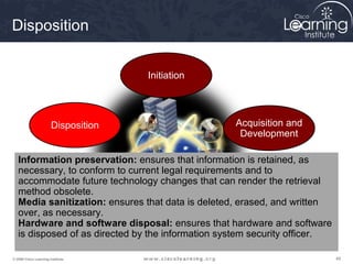 Disposition


                                     Initiation




                       Disposition                 Acquisition and
                                                    Development

   Information preservation: ensures that information is retained, as
   necessary, to conform to current legal requirements and to
   accommodate future technology changes that can render the retrieval
   method obsolete.
   Media sanitization: and
            Operations ensures that data is deleted, erased, and written
   over, as necessary.
             Maintenance                          Implementation
   Hardware and software disposal: ensures that hardware and software
   is disposed of as directed by the information system security officer.

© 2009 Cisco Learning Institute.                                            49
 