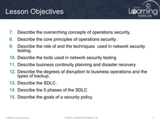 Lesson Objectives

     7. Describe the overarching concepts of operations security.
     8. Describe the core principles of operations security.
     9. Describe the role of and the techniques used in network security
        testing.
     10. Describe the tools used in network security testing
     11. Describe business continuity planning and disaster recovery
     12. Describe the degrees of disruption to business operations and the
         types of backup.
     13. Describe the SDLC.
     14. Describe the 5 phases of the SDLC
     15. Describe the goals of a security policy.



© 2009 Cisco Learning Institute.                                             5
 