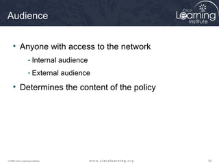 Audience


     • Anyone with access to the network
                    - Internal audience
                    - External audience

     • Determines the content of the policy




© 2009 Cisco Learning Institute.              52
 
