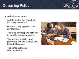 Governing Policy

     Important components:
     • A statement of the issue that
       the policy addresses.
     • How the policy applies in the
       environment.
     • The roles and responsibilities of
       those affected by the policy.
     • The actions, activities, and
       processes that are allowed and
       those that are not.
     • The consequences of
       noncompliance.


© 2009 Cisco Learning Institute.           54
 