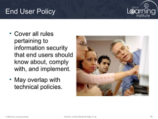 End User Policy


     • Cover all rules
       pertaining to
       information security
       that end users should
       know about, comply
       with, and implement.
     • May overlap with
       technical policies.



© 2009 Cisco Learning Institute.   56
 