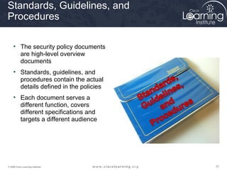 Standards, Guidelines, and
Procedures

     • The security policy documents
       are high-level overview
       documents
     • Standards, guidelines, and
       procedures contain the actual
       details defined in the policies
     • Each document serves a
       different function, covers
       different specifications and
       targets a different audience




© 2009 Cisco Learning Institute.         57
 