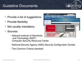 Guideline Documents

     • Provide a list of suggestions
     • Provide flexibility
     • Not usually mandatory
     • Sources:
                    - National Institute of Standards
                      and Technology (NIST)
                      Computer Security Resource Center
                    - National Security Agency (NSA) Security Configuration Guides
                    - The Common Criteria standard



© 2009 Cisco Learning Institute.                                                     59
 