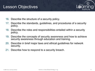 Lesson Objectives

     16. Describe the structure of a security policy.
     17. Describe the standards, guidelines, and procedures of a security
         policy.
     18. Describe the roles and responsibilities entailed within a security
         policy.
     19. Describe the concepts of security awareness and how to achieve
         security awareness through education and training.
     20. Describe in brief major laws and ethical guidelines for network
         security.
     21. Describe how to respond to a security breach.




© 2009 Cisco Learning Institute.                                              6
 