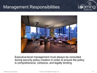 Management Responsibilities




                         Executive-level management must always be consulted
                         during security policy creation in order to ensure the policy
                         is comprehensive, cohesive, and legally binding.


© 2009 Cisco Learning Institute.                                                         61
 