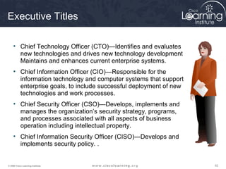 Executive Titles

     • Chief Technology Officer (CTO)—Identifies and evaluates
       new technologies and drives new technology development
       Maintains and enhances current enterprise systems.
     • Chief Information Officer (CIO)—Responsible for the
       information technology and computer systems that support
       enterprise goals, to include successful deployment of new
       technologies and work processes.
     • Chief Security Officer (CSO)—Develops, implements and
       manages the organization’s security strategy, programs,
       and processes associated with all aspects of business
       operation including intellectual property.
     • Chief Information Security Officer (CISO)—Develops and
       implements security policy. .


© 2009 Cisco Learning Institute.                                   62
 